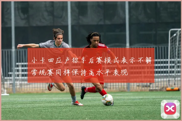 小卡回应卢称季后赛模式表示不解常规赛同样保持高水平表现