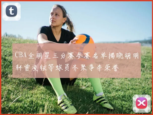 CBA全明星三分赛参赛名单揭晓胡明轩曾凌铉等球员齐聚争夺荣誉