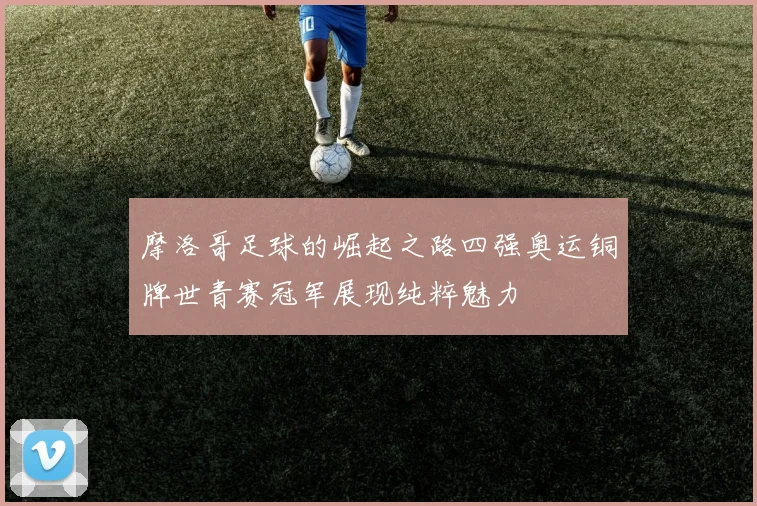 摩洛哥足球的崛起之路四强奥运铜牌世青赛冠军展现纯粹魅力