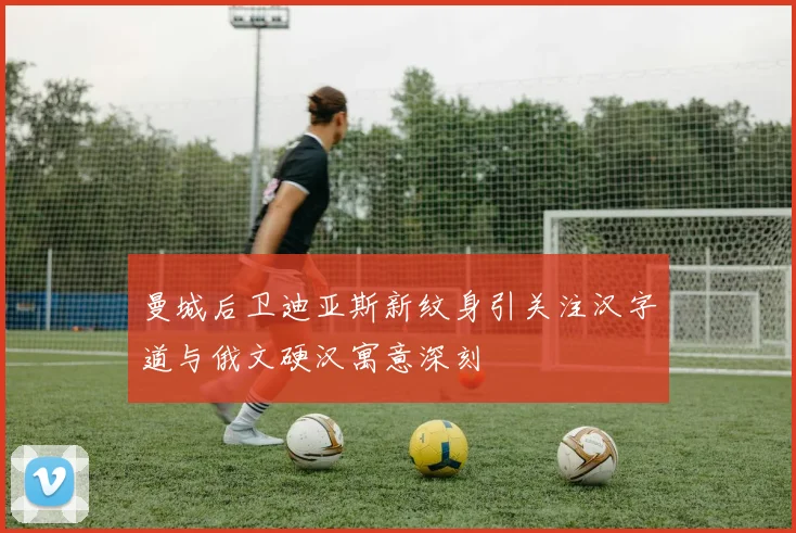 曼城后卫迪亚斯新纹身引关注汉字道与俄文硬汉寓意深刻