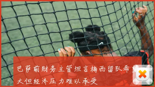 巴萨前财务主管坦言梅西留队希望大但经济压力难以承受