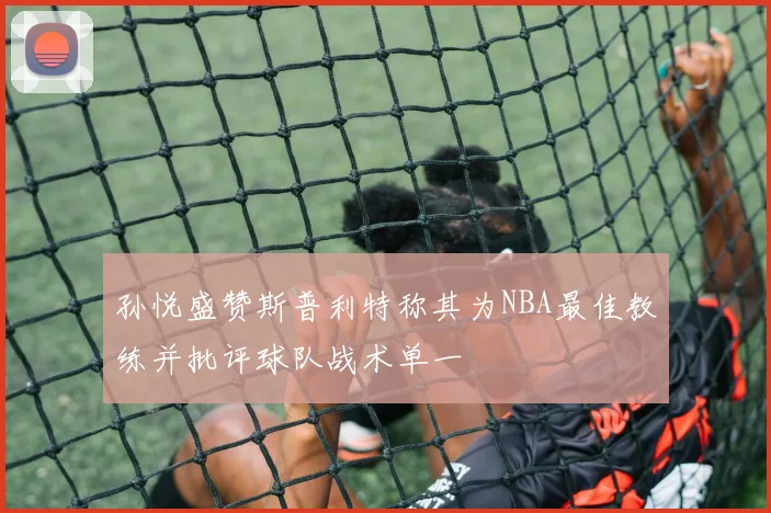 孙悦盛赞斯普利特称其为NBA最佳教练并批评球队战术单一