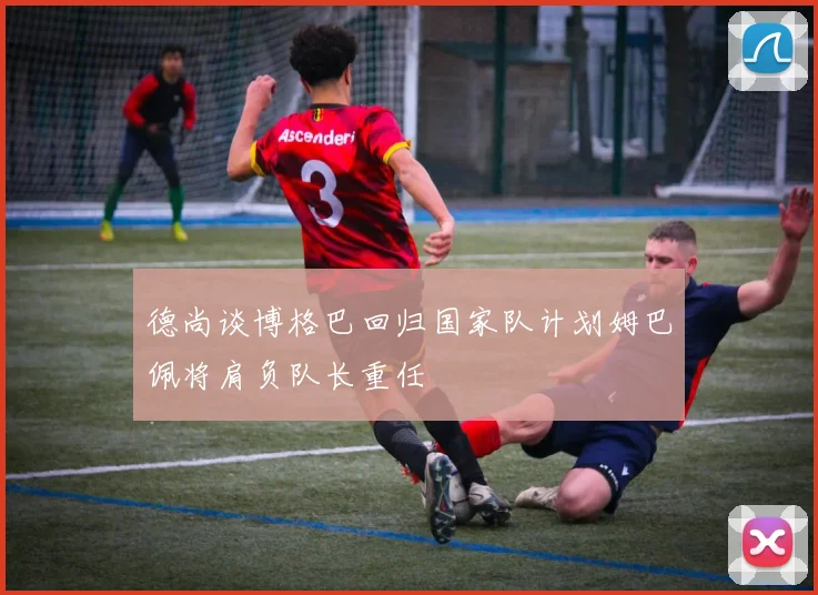 德尚谈博格巴回归国家队计划姆巴佩将肩负队长重任