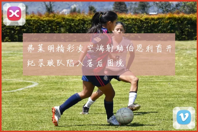 弗莱明精彩凌空端射助伯恩利首开纪录狼队陷入落后困境
