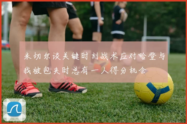 米切尔谈关键时刻战术应对哈登与我被包夹时总有一人得分机会