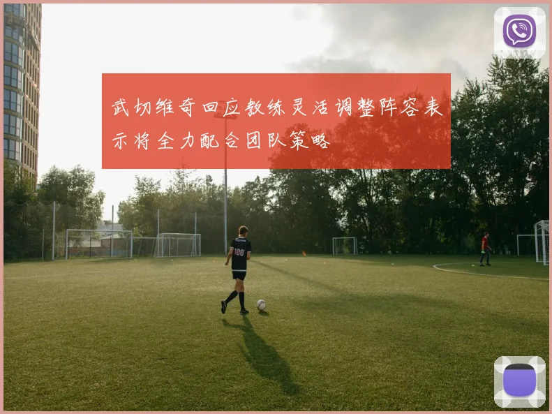 武切维奇回应教练灵活调整阵容表示将全力配合团队策略