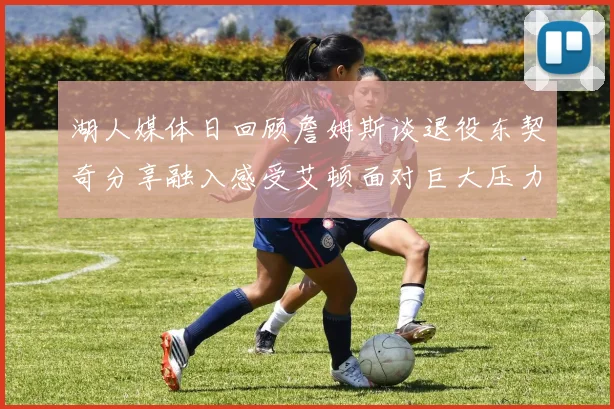 湖人媒体日回顾詹姆斯谈退役东契奇分享融入感受艾顿面对巨大压力