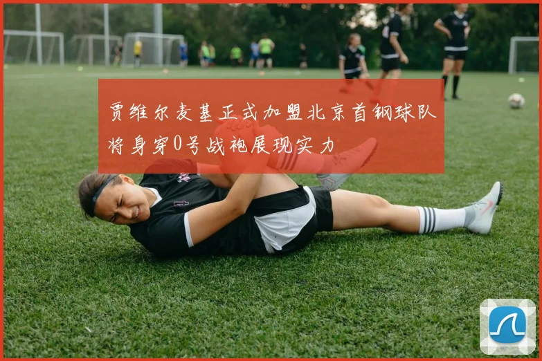 贾维尔麦基正式加盟北京首钢球队将身穿0号战袍展现实力