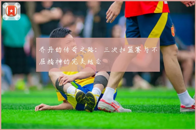 乔丹的传奇之路：三次扣篮赛与不屈精神的完美结合