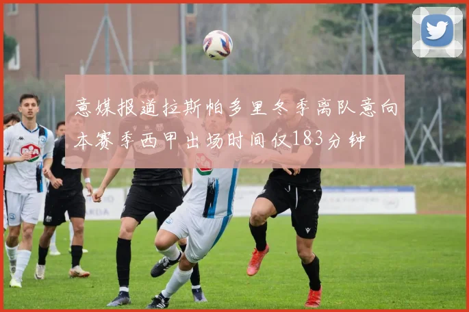 意媒报道拉斯帕多里冬季离队意向本赛季西甲出场时间仅183分钟