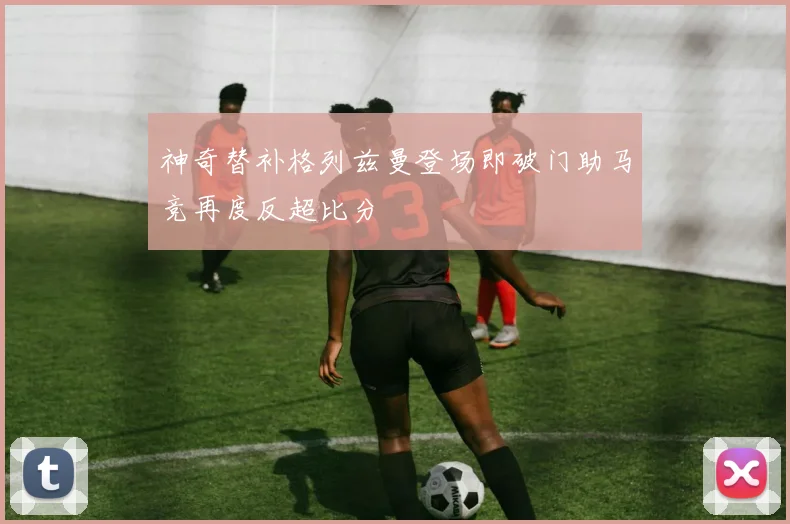 神奇替补格列兹曼登场即破门助马竞再度反超比分