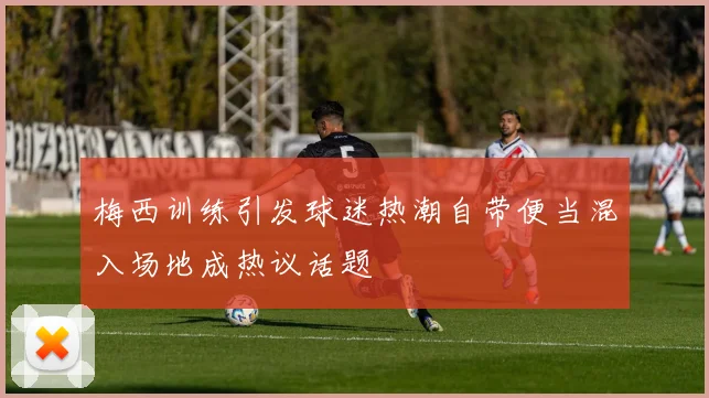 梅西训练引发球迷热潮自带便当混入场地成热议话题