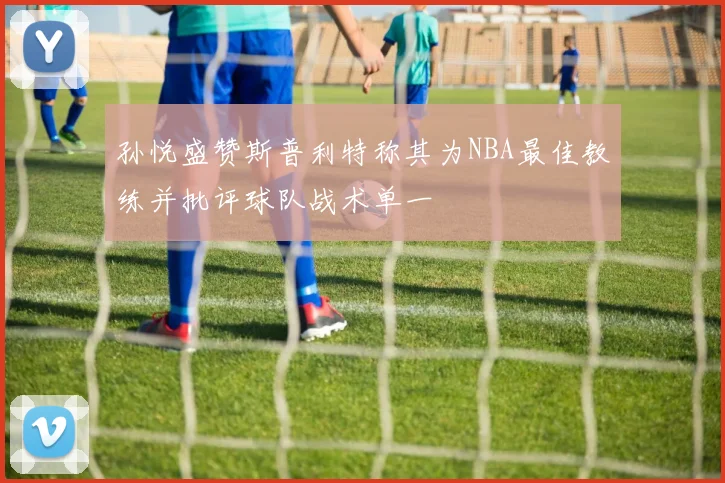 孙悦盛赞斯普利特称其为NBA最佳教练并批评球队战术单一