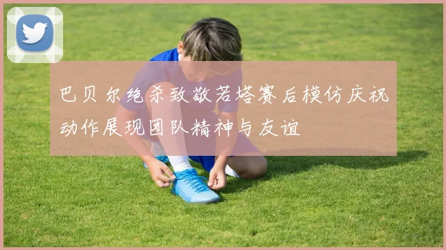 巴贝尔绝杀致敬若塔赛后模仿庆祝动作展现团队精神与友谊