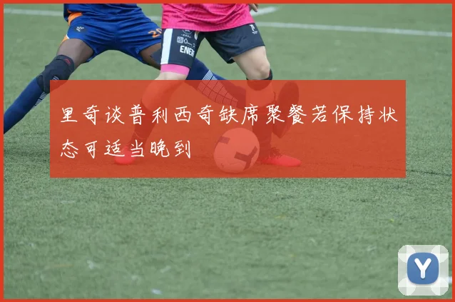 里奇谈普利西奇缺席聚餐若保持状态可适当晚到