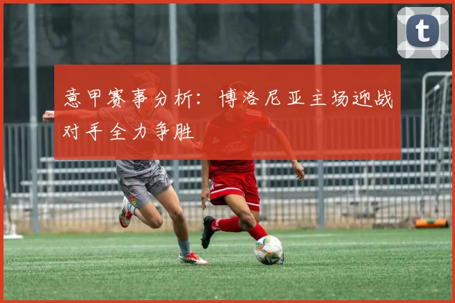 意甲赛事分析：博洛尼亚主场迎战对手全力争胜
