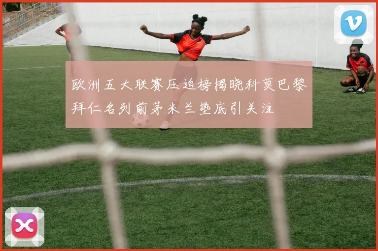 欧洲五大联赛压迫榜揭晓科莫巴黎拜仁名列前茅米兰垫底引关注