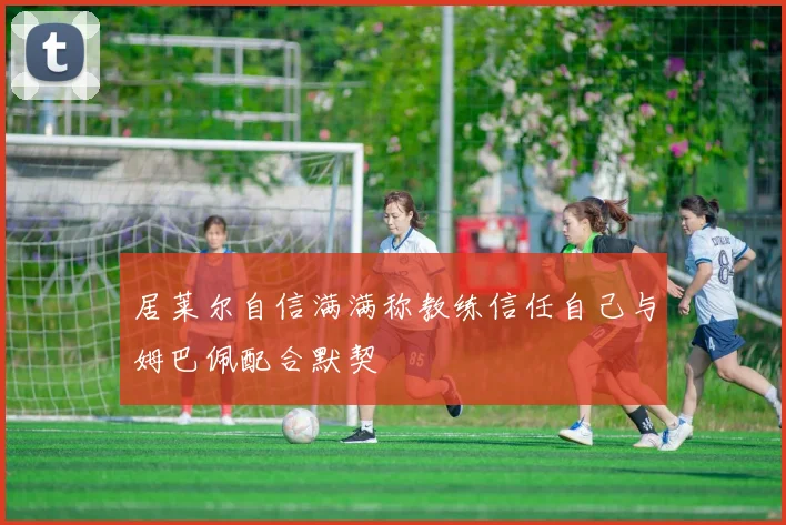 居莱尔自信满满称教练信任自己与姆巴佩配合默契