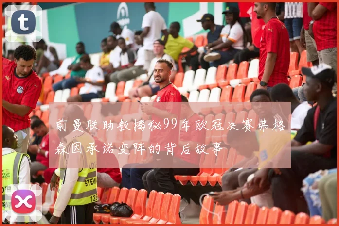 前曼联助教揭秘99年欧冠决赛弗格森因承诺变阵的背后故事