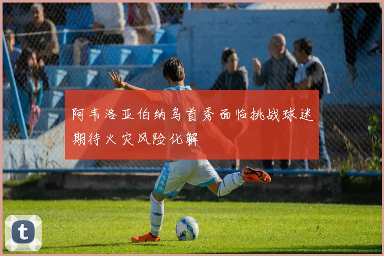 阿韦洛亚伯纳乌首秀面临挑战球迷期待火灾风险化解