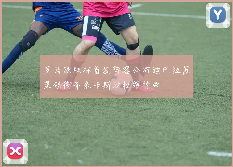 罗马欧联杯首发阵容公布迪巴拉苏莱领衔齐米卡斯沙拉维待命