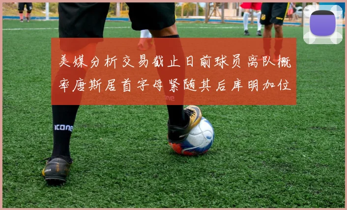 美媒分析交易截止日前球员离队概率唐斯居首字母紧随其后库明加位列第三