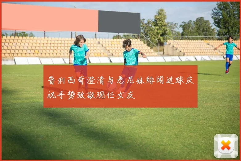 普利西奇澄清与悉尼妹绯闻进球庆祝手势致敬现任女友