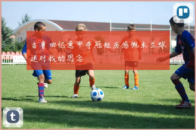 吉鲁回忆意甲夺冠经历感慨米兰球迷对我的思念