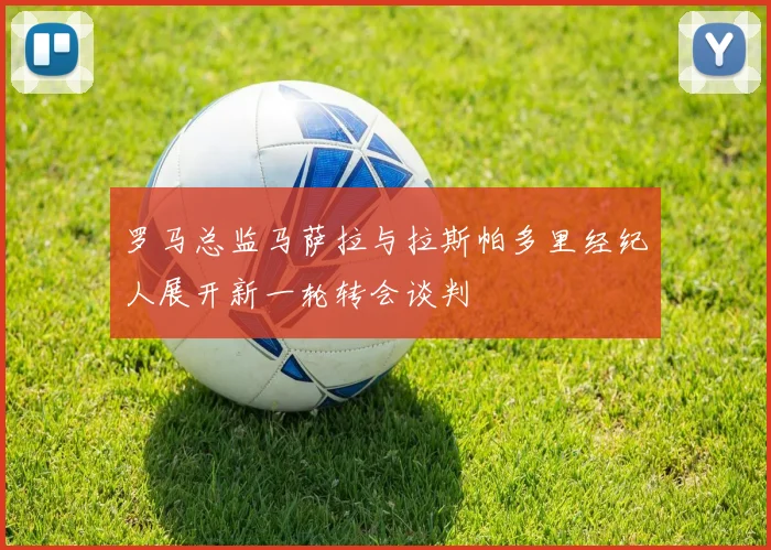 罗马总监马萨拉与拉斯帕多里经纪人展开新一轮转会谈判