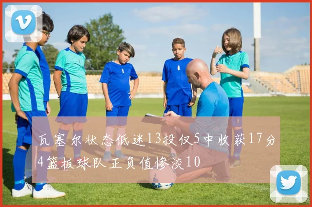 瓦塞尔状态低迷13投仅5中收获17分4篮板球队正负值惨淡10