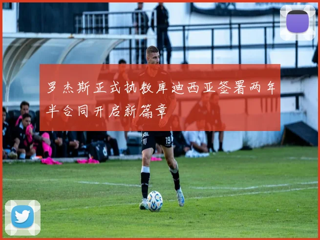 罗杰斯正式执教库迪西亚签署两年半合同开启新篇章