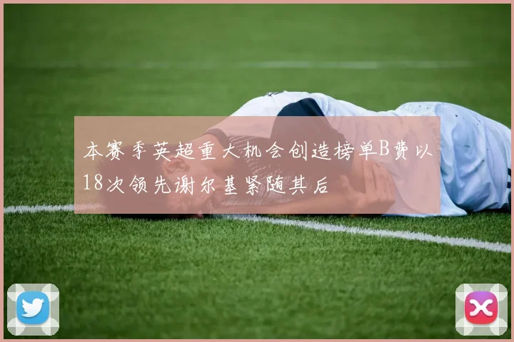 本赛季英超重大机会创造榜单B费以18次领先谢尔基紧随其后