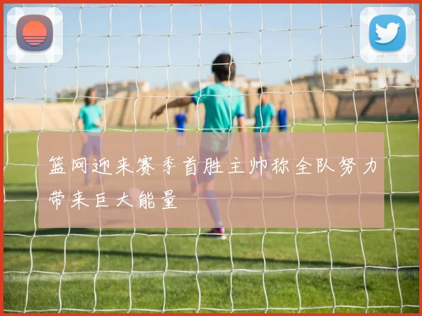 篮网迎来赛季首胜主帅称全队努力带来巨大能量
