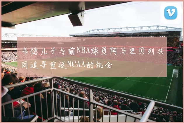 韦德儿子与前NBA球员阿马里贝利共同追寻重返NCAA的机会