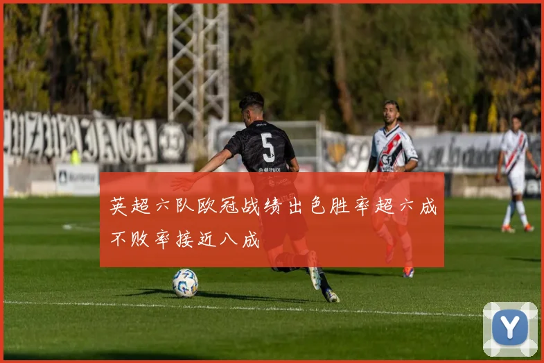 英超六队欧冠战绩出色胜率超六成不败率接近八成